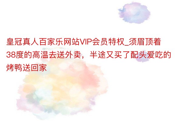 皇冠真人百家乐网站VIP会员特权_须眉顶着38度的高温去送外卖，半途又买了配头爱吃的烤鸭送回家