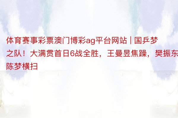 体育赛事彩票澳门博彩ag平台网站 | 国乒梦之队！大满贯首日6战全胜，王曼昱焦躁，樊振东陈梦横扫