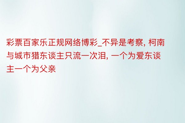 彩票百家乐正规网络博彩_不异是考察, 柯南与城市猎东谈主只流一次泪, 一个为爱东谈主一个为父亲