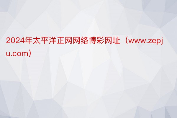 2024年太平洋正网网络博彩网址（www.zepju.com）