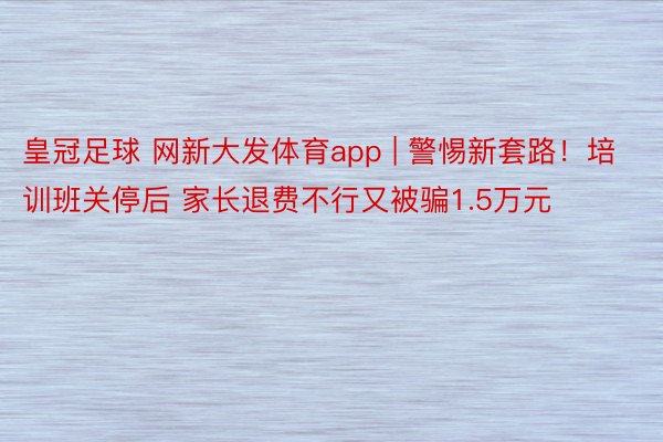 皇冠足球 网新大发体育app | 警惕新套路！培训班关停后 家长退费不行又被骗1.5万元