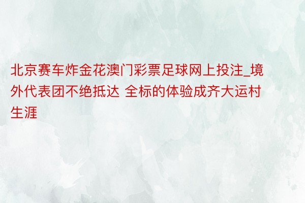 北京赛车炸金花澳门彩票足球网上投注_境外代表团不绝抵达 全标的体验成齐大运村生涯