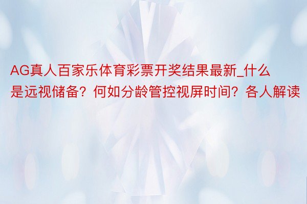 AG真人百家乐体育彩票开奖结果最新_什么是远视储备？何如分龄管控视屏时间？各人解读