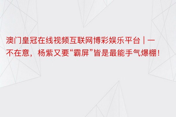 澳门皇冠在线视频互联网博彩娱乐平台 | 一不在意，杨紫又要“霸屏”皆是最能手气爆棚！