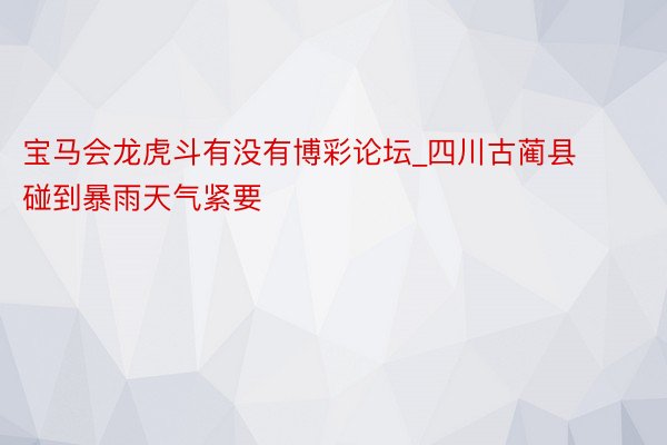 宝马会龙虎斗有没有博彩论坛_四川古蔺县碰到暴雨天气紧要