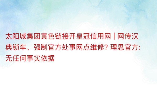 太阳城集团黄色链接开皇冠信用网 | 网传汉典锁车、强制官方处事网点维修? 理思官方: 无任何事实依据