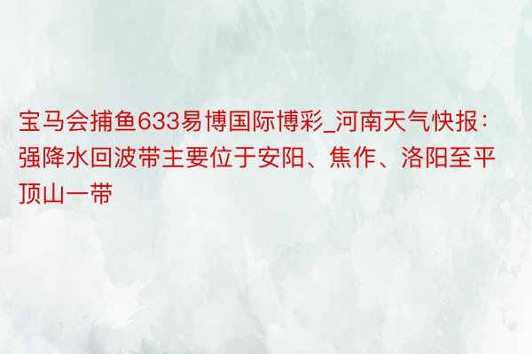 宝马会捕鱼633易博国际博彩_河南天气快报：强降水回波带主要位于安阳、焦作、洛阳至平顶山一带