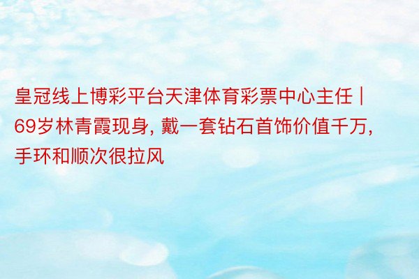 皇冠线上博彩平台天津体育彩票中心主任 | 69岁林青霞现身, 戴一套钻石首饰价值千万, 手环和顺次很拉风