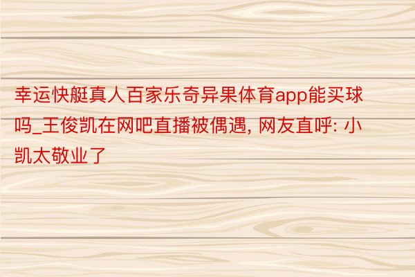 幸运快艇真人百家乐奇异果体育app能买球吗_王俊凯在网吧直播被偶遇, 网友直呼: 小凯太敬业了