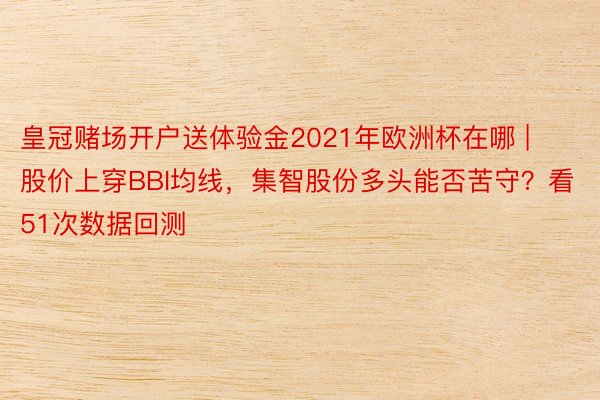 皇冠赌场开户送体验金2021年欧洲杯在哪 | 股价上穿BBI均线，集智股份多头能否苦守？看51次数据回测