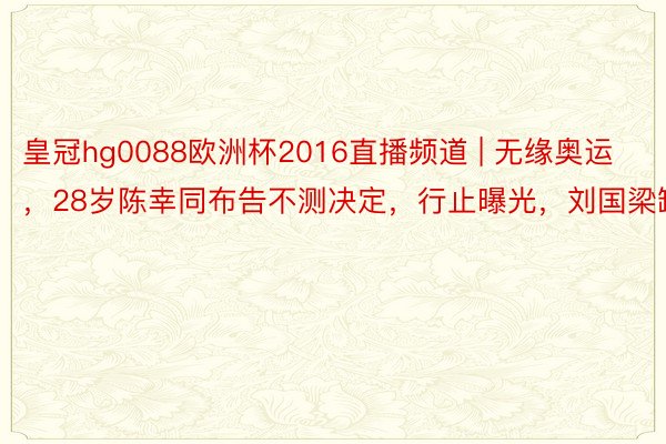 皇冠hg0088欧洲杯2016直播频道 | 无缘奥运，28岁陈幸同布告不测决定，行止曝光，刘国梁缺憾