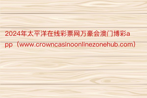 2024年太平洋在线彩票网万豪会澳门博彩app（www.crowncasinoonlinezonehub.com）