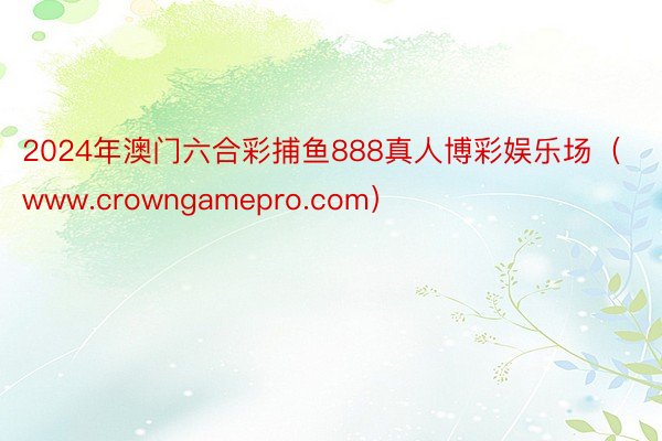 2024年澳门六合彩捕鱼888真人博彩娱乐场（www.crowngamepro.com）