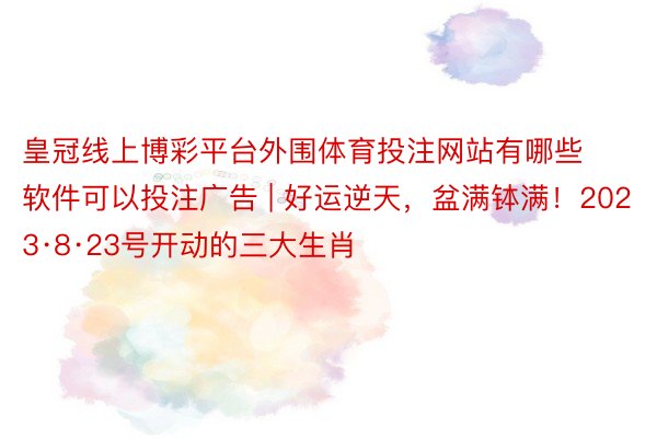 皇冠线上博彩平台外围体育投注网站有哪些软件可以投注广告 | 好运逆天，盆满钵满！2023·8·23号开动的三大生肖