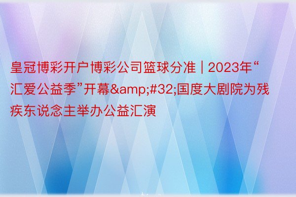 皇冠博彩开户博彩公司篮球分准 | 2023年“汇爱公益季”开幕&#32;国度大剧院为残疾东说念主举办公益汇演