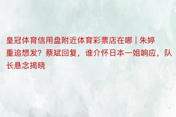 皇冠体育信用盘附近体育彩票店在哪 | 朱婷重追想发？蔡斌回复，谁介怀日本一姐响应，队长悬念揭晓