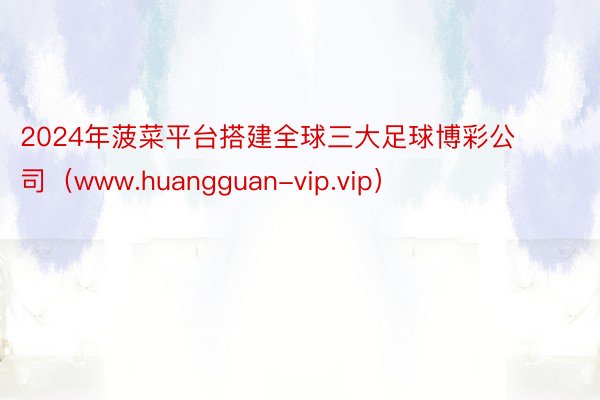 2024年菠菜平台搭建全球三大足球博彩公司（www.huangguan-vip.vip）