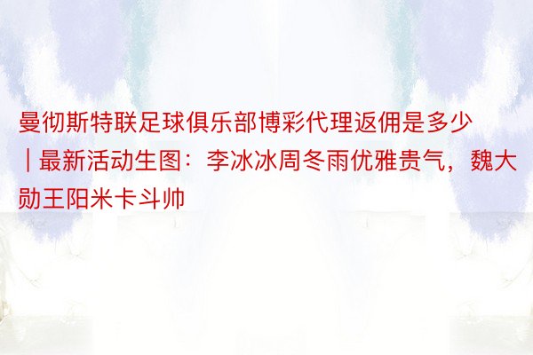 曼彻斯特联足球俱乐部博彩代理返佣是多少 | 最新活动生图：李冰冰周冬雨优雅贵气，魏大勋王阳米卡斗帅