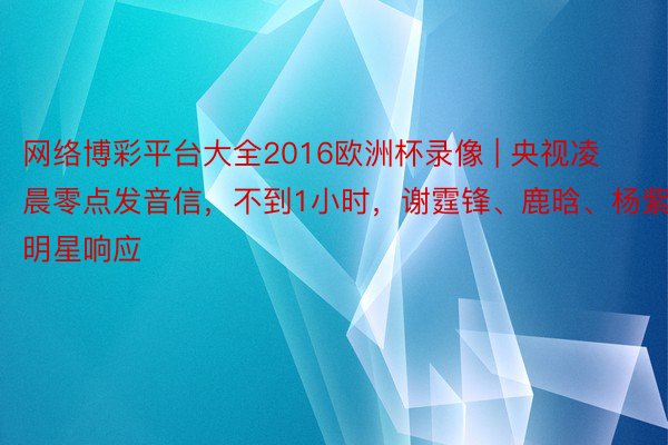 网络博彩平台大全2016欧洲杯录像 | 央视凌晨零点发音信，不到1小时，谢霆锋、鹿晗、杨紫等明星响应