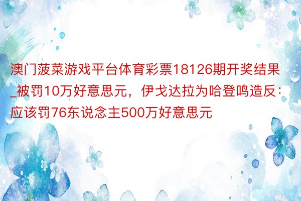 澳门菠菜游戏平台体育彩票18126期开奖结果_被罚10万好意思元，伊戈达拉为哈登鸣造反：应该罚76东说念主500万好意思元