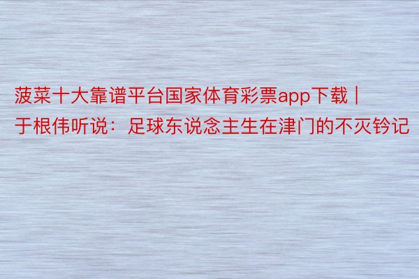 菠菜十大靠谱平台国家体育彩票app下载 | 于根伟听说：足球东说念主生在津门的不灭钤记