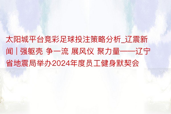 太阳城平台竞彩足球投注策略分析_辽震新闻 | 强躯壳 争一流 展风仪 聚力量——辽宁省地震局举办2024年度员工健身默契会