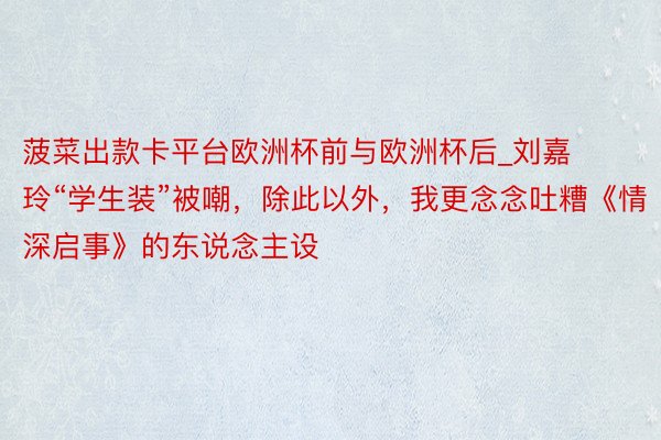 菠菜出款卡平台欧洲杯前与欧洲杯后_刘嘉玲“学生装”被嘲，除此以外，我更念念吐糟《情深启事》的东说念主设