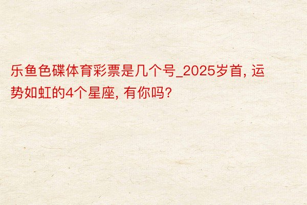 乐鱼色碟体育彩票是几个号_2025岁首, 运势如虹的4个星座, 有你吗?