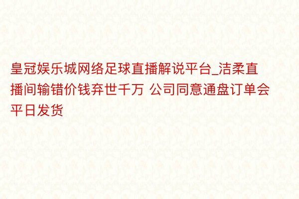 皇冠娱乐城网络足球直播解说平台_洁柔直播间输错价钱弃世千万 公司同意通盘订单会平日发货