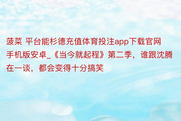 菠菜 平台能杉德充值体育投注app下载官网手机版安卓_《当今就起程》第二季，谁跟沈腾在一谈，都会变得十分搞笑