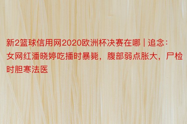 新2篮球信用网2020欧洲杯决赛在哪 | 追念：女网红潘晓婷吃播时暴毙，腹部弱点胀大，尸检时胆寒法医