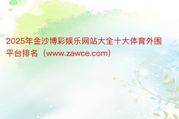 2025年金沙博彩娱乐网站大全十大体育外围平台排名（www.zawce.com）