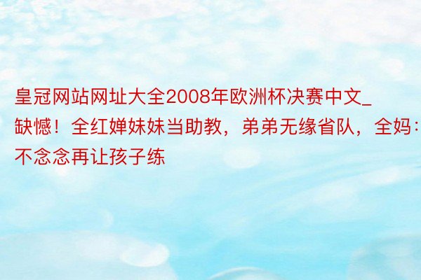 皇冠网站网址大全2008年欧洲杯决赛中文_缺憾！全红婵妹妹当助教，弟弟无缘省队，全妈：不念念再让孩子练