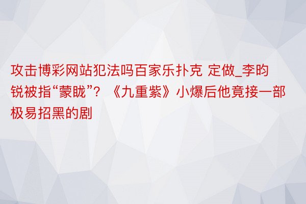 攻击博彩网站犯法吗百家乐扑克 定做_李昀锐被指“蒙眬”？《九重紫》小爆后他竟接一部极易招黑的剧