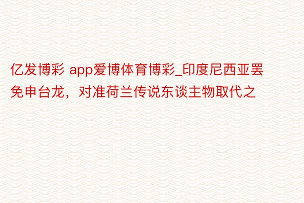 亿发博彩 app爱博体育博彩_印度尼西亚罢免申台龙，对准荷兰传说东谈主物取代之