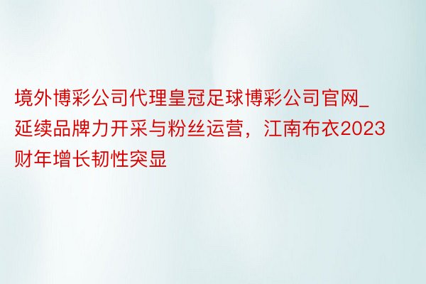 境外博彩公司代理皇冠足球博彩公司官网_延续品牌力开采与粉丝运营，江南布衣2023财年增长韧性突显